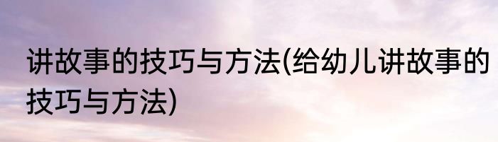讲故事的技巧与方法(给幼儿讲故事的技巧与方法)