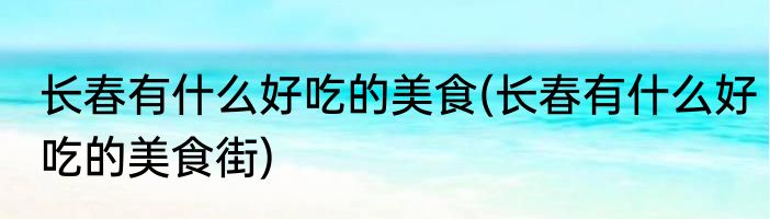 长春有什么好吃的美食(长春有什么好吃的美食街)
