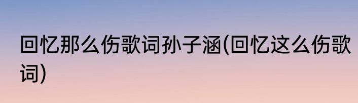 回忆那么伤歌词孙子涵(回忆这么伤歌词)