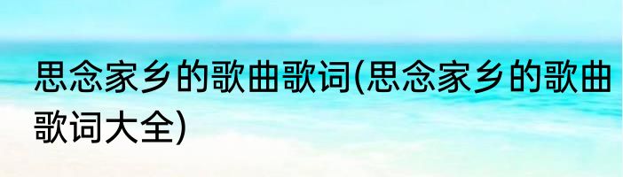 思念家乡的歌曲歌词(思念家乡的歌曲歌词大全)