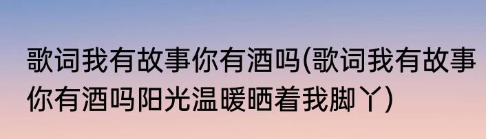 歌词我有故事你有酒吗(歌词我有故事你有酒吗阳光温暖晒着我脚丫)