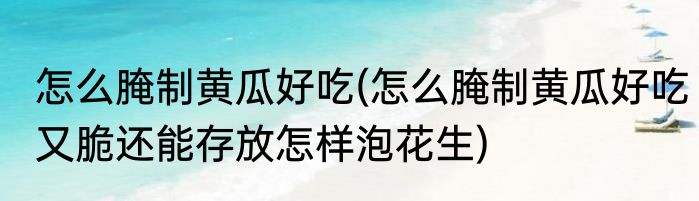 怎么腌制黄瓜好吃(怎么腌制黄瓜好吃又脆还能存放怎样泡花生)