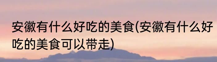 安徽有什么好吃的美食(安徽有什么好吃的美食可以带走)