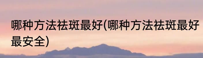 哪种方法祛斑最好(哪种方法祛斑最好最安全)