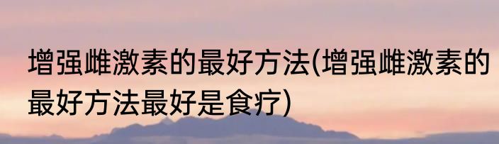 增强雌激素的最好方法(增强雌激素的最好方法最好是食疗)