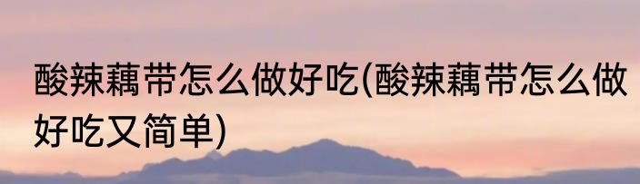 酸辣藕带怎么做好吃(酸辣藕带怎么做好吃又简单)