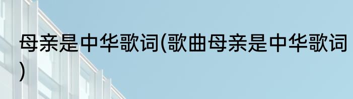 母亲是中华歌词(歌曲母亲是中华歌词)