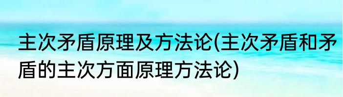 主次矛盾原理及方法论(主次矛盾和矛盾的主次方面原理方法论)