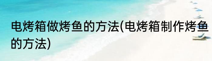 电烤箱做烤鱼的方法(电烤箱制作烤鱼的方法)