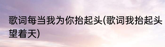 歌词每当我为你抬起头(歌词我抬起头望着天)