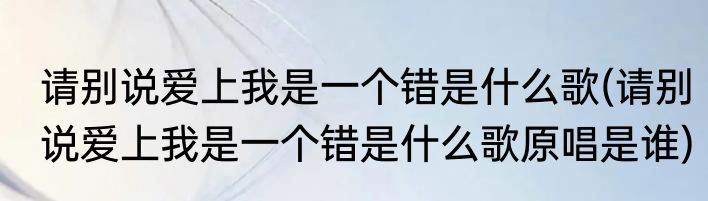请别说爱上我是一个错是什么歌(请别说爱上我是一个错是什么歌原唱是谁)