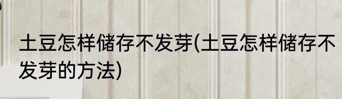土豆怎样储存不发芽(土豆怎样储存不发芽的方法)