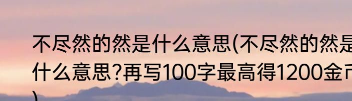不尽然的然是什么意思(不尽然的然是什么意思?再写100字最高得1200金币)