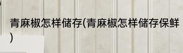 青麻椒怎样储存(青麻椒怎样储存保鲜)