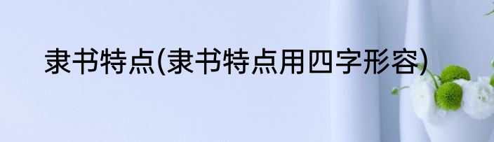 隶书特点(隶书特点用四字形容)
