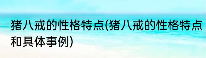 猪八戒的性格特点(猪八戒的性格特点和具体事例)