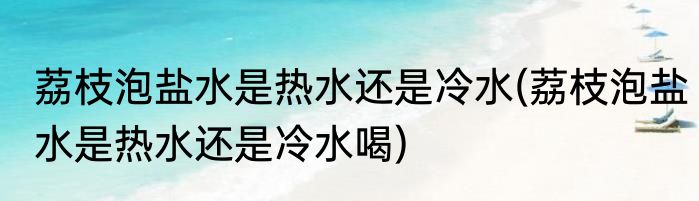 荔枝泡盐水是热水还是冷水(荔枝泡盐水是热水还是冷水喝)