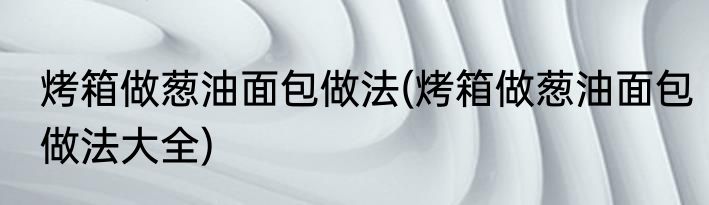 烤箱做葱油面包做法(烤箱做葱油面包做法大全)