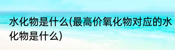 水化物是什么(最高价氧化物对应的水化物是什么)