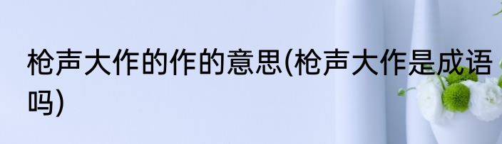 枪声大作的作的意思(枪声大作是成语吗)