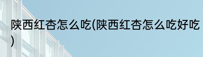 陕西红杏怎么吃(陕西红杏怎么吃好吃)