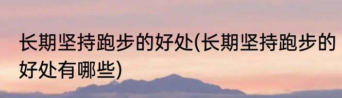 长期坚持跑步的好处(长期坚持跑步的好处有哪些)