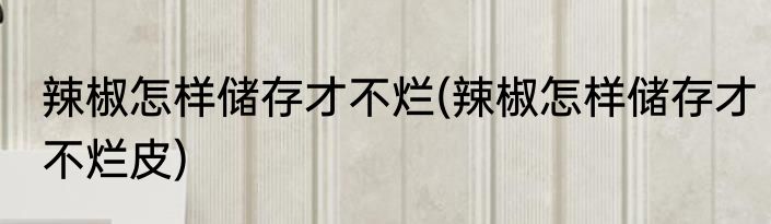 辣椒怎样储存才不烂(辣椒怎样储存才不烂皮)