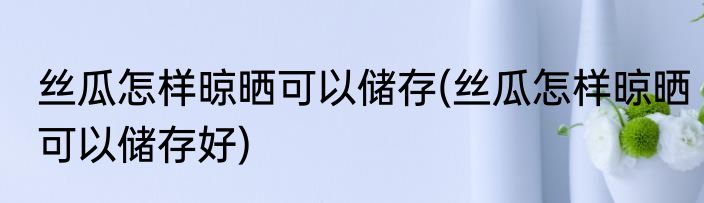 丝瓜怎样晾晒可以储存(丝瓜怎样晾晒可以储存好)