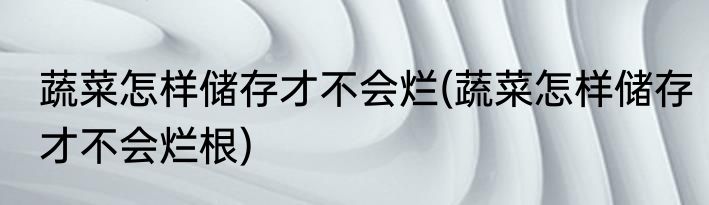 蔬菜怎样储存才不会烂(蔬菜怎样储存才不会烂根)