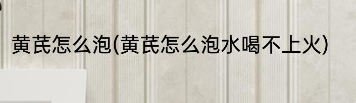 黄芪怎么泡(黄芪怎么泡水喝不上火)