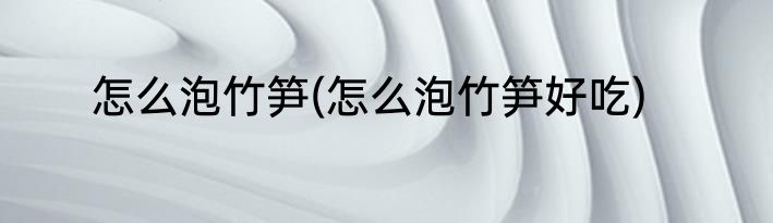 怎么泡竹笋(怎么泡竹笋好吃)