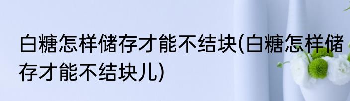 白糖怎样储存才能不结块(白糖怎样储存才能不结块儿)