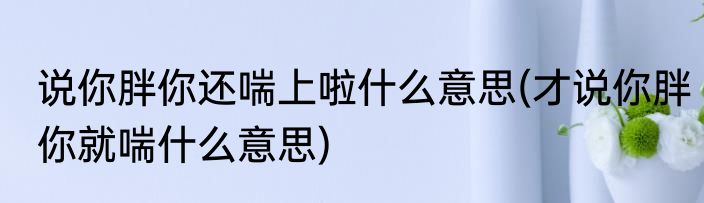 说你胖你还喘上啦什么意思(才说你胖你就喘什么意思)