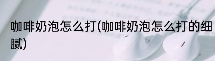 咖啡奶泡怎么打(咖啡奶泡怎么打的细腻)