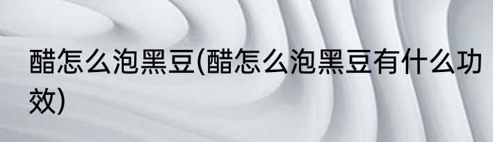 醋怎么泡黑豆(醋怎么泡黑豆有什么功效)