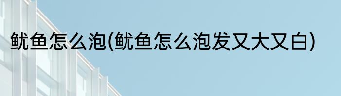 鱿鱼怎么泡(鱿鱼怎么泡发又大又白)