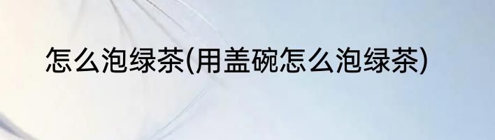 怎么泡绿茶(用盖碗怎么泡绿茶)