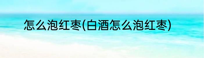 怎么泡红枣(白酒怎么泡红枣)