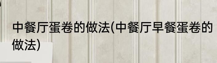 中餐厅蛋卷的做法(中餐厅早餐蛋卷的做法)