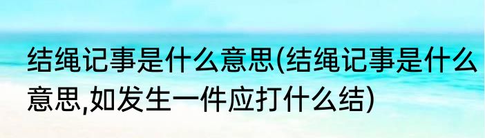 结绳记事是什么意思(结绳记事是什么意思,如发生一件应打什么结)