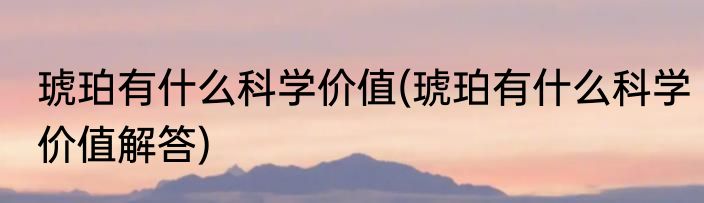 琥珀有什么科学价值(琥珀有什么科学价值解答)