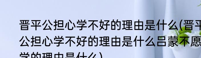 晋平公担心学不好的理由是什么(晋平公担心学不好的理由是什么吕蒙不愿学的理由是什么)