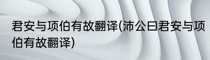 君安与项伯有故翻译(沛公曰君安与项伯有故翻译)