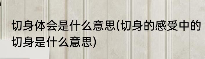 切身体会是什么意思(切身的感受中的切身是什么意思)