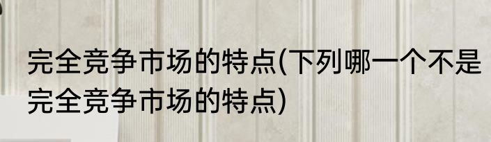 完全竞争市场的特点(下列哪一个不是完全竞争市场的特点)