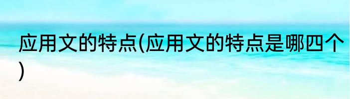 应用文的特点(应用文的特点是哪四个)