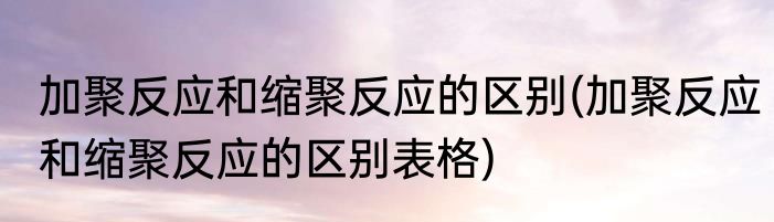 加聚反应和缩聚反应的区别(加聚反应和缩聚反应的区别表格)