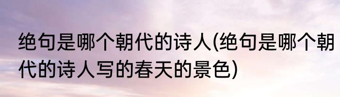 绝句是哪个朝代的诗人(绝句是哪个朝代的诗人写的春天的景色)