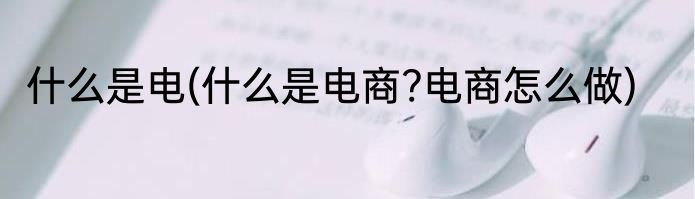 什么是电(什么是电商?电商怎么做)