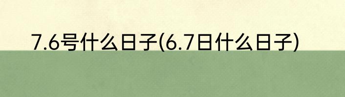 7.6号什么日子(6.7日什么日子)